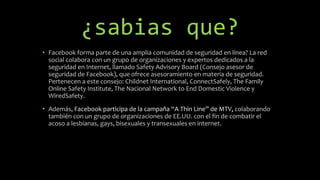 ¿sabias que?
• Facebook forma parte de una amplia comunidad de seguridad en línea? La red
social colabora con un grupo de organizaciones y expertos dedicados a la
seguridad en Internet, llamado Safety Advisory Board (Consejo asesor de
seguridad de Facebook), que ofrece asesoramiento en materia de seguridad.
Pertenecen a este consejo: Childnet International, ConnectSafely, The Family
Online Safety Institute, The Nacional Network to End Domestic Violence y
WiredSafety.
• Además, Facebook participa de la campaña “A Thin Line” de MTV, colaborando
también con un grupo de organizaciones de EE.UU. con el fin de combatir el
acoso a lesbianas, gays, bisexuales y transexuales en internet.
 