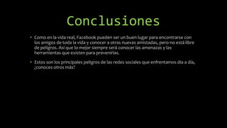 Conclusiones
• Como en la vida real, Facebook pueden ser un buen lugar para encontrarse con
los amigos de toda la vida y conocer a otras nuevas amistadas, pero no está libre
de peligros. Así que lo mejor siempre será conocer las amenazas y las
herramientas que existen para prevenirlas.
• Estos son los principales peligros de las redes sociales que enfrentamos día a día,
¿conoces otros más?
 