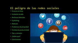 El peligro de las redes sociales
• El acoso en línea
• Incitación al odio
• Rechazos laborales
• El phishing
• Malware
• Problemas de privacidad
• Perdida de productividad
• Tips y consejos
• ¿Sabias que?
• Conclusiones
 