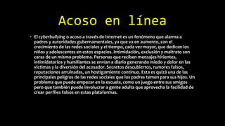 Acoso en línea
• El cyberbullying o acoso a través de Internet es un fenómeno que alarma a
padres y autoridades gubernamentales, ya que va en aumento, con el
crecimiento de las redes sociales y el tiempo, cada vez mayor, que dedican los
niños y adolescentes en estos espacios. Intimidación, exclusión y maltrato son
caras de un mismo problema. Personas que reciben mensajes hirientes,
intimidatorios y humillantes se envían a diario generando miedo y dolor en las
víctimas y la diversión del acosador. Secretos descubiertos, rumores falsos,
reputaciones arruinadas, un hostigamiento continuo. Esta es quizá una de las
principales peligros de las redes sociales que los padres temen para sus hijos. Un
problema que puede empezar en la escuela, como un juego entre sus amigos
pero que también puede involucrar a gente adulta que aprovecha la facilidad de
crear perfiles falsos en estas plataformas.
 