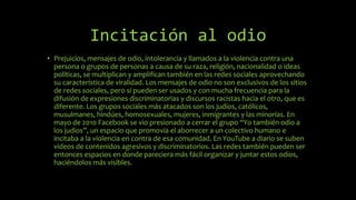 Incitación al odio
• Prejuicios, mensajes de odio, intolerancia y llamados a la violencia contra una
persona o grupos de personas a causa de su raza, religión, nacionalidad o ideas
políticas, se multiplican y amplifican también en las redes sociales aprovechando
su característica de viralidad. Los mensajes de odio no son exclusivos de los sitios
de redes sociales, pero sí pueden ser usados y con mucha frecuencia para la
difusión de expresiones discriminatorias y discursos racistas hacia el otro, que es
diferente. Los grupos sociales más atacados son los judíos, católicos,
musulmanes, hindúes, homosexuales, mujeres, inmigrantes y las minorías. En
mayo de 2010 Facebook se vio presionado a cerrar el grupo “Yo también odio a
los judíos”, un espacio que promovía el aborrecer a un colectivo humano e
incitaba a la violencia en contra de esa comunidad. En YouTube a diario se suben
videos de contenidos agresivos y discriminatorios. Las redes también pueden ser
entonces espacios en donde pareciera más fácil organizar y juntar estos odios,
haciéndolos más visibles.
 