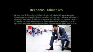 Rechazos laborales
• He aquí otro de los peligros de las redes sociales. Las oficinas de recursos
humanos están cada vez más atentas a las redes sociales y a lo que allí hacen o
dicen sus futuros empleados. Mucha gente, sin embargo, no toma en cuenta
cómo afectan las redes sociales a su reputación online. Los perfiles pueden
ayudar a los reclutadores a conocer mejor a sus aspirantes y restarles puntos.
 