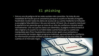 El phishing
• Este es uno de peligros de las redes sociales más conocidos. Se trata de una
modalidad de fraude que se caracteriza porque el usuario es llevado al engaño
haciéndole revelar todos los datos de acceso de su cuenta mediante la invitación
a una página falsa idéntica a l de una red social. Al hacer clic, el usuario creerá por
la apariencia tan parecida que se trata de un sitio de confianza e iniciará sesión
normalmente. Una vez que los datos son obtenidos, la página re direccionará al
sitio original y el usuario no se habrá dado cuenta hasta que su cuenta sea
manipulada para fines fraudulentos como enviar spam a sus contactos o
convencerlos de instalar algún programa malicioso, aprovechando su confianza.
Su información privada también puede ser vendida junto a la de otra miles de
cuentas en el mercado negro.
 