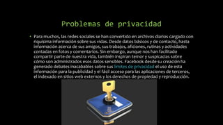 Problemas de privacidad
• Para muchos, las redes sociales se han convertido en archivos diarios cargado con
riquísima información sobre sus vidas. Desde datos básicos y de contacto, hasta
información acerca de sus amigos, sus trabajos, aficiones, rutinas y actividades
contadas en fotos y comentarios. Sin embargo, aunque nos han facilitado
compartir parte de nuestra vida, también inspiran temor y suspicacias sobre
cómo son administrados esos datos sensibles. Facebook desde su creación ha
generado debates inacabables sobre sus límites de privacidad el uso de esta
información para la publicidad y el fácil acceso para las aplicaciones de terceros,
el indexado en sitios web externos y los derechos de propiedad y reproducción.
 