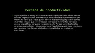 Perdida de productividad
• Algunas personas no logran controlar el tiempo que pasan revisando sus redes
sociales, llegando incluso a interferir con otras actividades como el estudio y el
trabajo. Es cierto que a veces puede parecer más fácil escoger pasar un tiempo
divertido y relajado que concentrase en actividades importantes, pero esto
genera un problema porque se van postergando. Por eso, son más ahora las
empresas que prohíben y bloquean su uso en las oficinas y centros de enseñanza
por considerar que distraen y bajan la productividad de sus empleados y
estudiantes
 