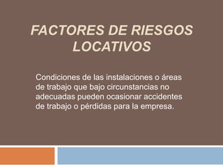 FACTORES DE RIESGOS
     LOCATIVOS

Condiciones de las instalaciones o áreas
de trabajo que bajo circunstancias no
adecuadas pueden ocasionar accidentes
de trabajo o pérdidas para la empresa.
 