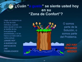 ¿Cuán “a gusto” se siente usted hoy
en su
“Zona de Confort”?
Llega un momento en
la vida de todo
individuo, cuando
debe decidir si se une
al desfile de los
buscadores de
posibilidades, o si se
hace a un lado sólo a
verlos actuar.
¡UNASE HOY¡UNASE HOY
A QUIENES SEA QUIENES SE
ENFOCAN ENENFOCAN EN
LASLAS
POSIBILIDADES!POSIBILIDADES!
O somos
parte de la
Solución, o
somos parte
del Problema.
¡NO HAY¡NO HAY
TÉRMINOTÉRMINO
MEDIO!MEDIO!
10
 