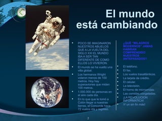 El mundo
está cambiando
 POCO SE IMAGINARON
NUESTROS ABUELOS
QUE A LA VUELTA DEL
SIGLO XXI EL MUNDO
IBA A SER TAN
DIFERENTE DE COMO
ELLOS LO VIVIERON.
 El mundo se ha vuelto una
villa global.
 Los hermanos Wright
volaron menos de 100
metros. Hoy hay
superaviones que miden
100 metros.
 1.000.000 de personas en
el aire cada día.
 En lo que que le tomó a
Colón llegar a nuestras
tierras, el Concorde hace
72 vuelos ida y regreso.
¿QUÉ “MILAGROS
MODERNOS” JAMAS
HABRIAN
COMPRENDIDO
NUESTROS
ANTEPASADOS?
 El teléfono.
 El fax.
 Los vuelos trasatlánticos.
 La tarjeta de crédito.
 El celular.
 La televisión.
 El horno de microondas.
 Las comidas congeladas.
 ¡LA REVOLUCION
INFORMATICA!
 iY un sin fin más!
2
 