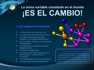 La única variable constante en el mundo
¡ES EL CAMBIO!
Y LOS CAMBIOS PROSIGUEN:
 La Revolución de la Era On-Line.
 La mujer como protagonista primaria.
 La medicina continúa haciendo
milagros: ¡Los ciegos desaparecen!
 Las escuelas, colegios y universidades
desparecerán.
 Los periódicos y los libros impresos
desaparecerán.
 El dinero desaparecerá.
 Los seres vivos están comenzando a
ser clonados... !incluyendo los
humanos!
 La Globalización y la nueva economía.
 Y el especial “Cliente del Siglo XXI”.
PROYECTO GENOMA HUMANO:
La revolución genética hará posible que dos
hermanos gemelos tengan años de diferencia.
Que uno guarde “una copia” de la mamá. Que
haya bancos de órganos humanos de repuesto.
Que las especies en peligro puedan sobrevivir.
3
 