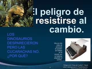 El peligro de
resistirse al
cambio.LOS
DINOSAURIOS
DESPARECIERON
PERO LAS
CUCARACHAS NO.
¿POR QUÉ?
Peligro en la “Zona de Confort”. Charla
sobre Liderazgo para la Transformación.4
Día con día
miles de
personas
se quedan
sin trabajo
en el
mundo, por
no haberse
adaptado al
cambio.
 