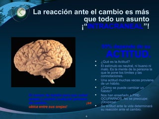 La reacción ante el cambio es más
que todo un asunto
¡“INTRACRANEAL”!
El campo de batalla para que usted
acepte y asimile cualquier proceso
de cambio... ¡se
ubica entre sus orejas!
85% depende de su
ACTITUD.
 ¿Qué es la Actitud?
 El estímulo es neutral, ni bueno ni
malo. Es la mente de la persona la
que le pone los límites y las
connotaciones.
 Una actitud muchas veces proviene
de un hábito.
 ¿Cómo se puede cambiar un
hábito?
 Nos han enseñado a PRE-
OCUPARNOS. No se preocupe:
¡Ocúpese!
 Su actitud ante la vida determinará
su reacción ante el cambio.
6
 