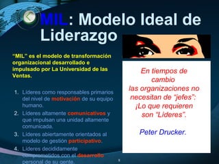 MIL: Modelo Ideal de
Liderazgo
1. Líderes como responsables primarios
del nivel de motivación de su equipo
humano.
2. Líderes altamente comunicativos y
que impulsan una unidad altamente
comunicada.
3. Líderes abiertamente orientados al
modelo de gestión participativo.
4. Líderes decididamente
comprometidos con el desarrollo
personal de su gente. 8
En tiempos de
cambio
las organizaciones no
necesitan de “jefes”:
¡Lo que requieren
son “Líderes”.
Peter Drucker.
“MIL” es el modelo de transformación
organizacional desarrollado e
impulsado por La Universidad de las
Ventas.
 