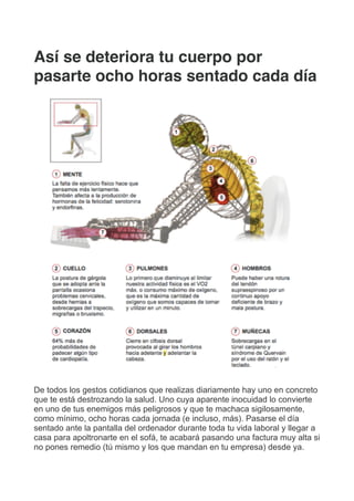 Así se deteriora tu cuerpo por
pasarte ocho horas sentado cada día
De todos los gestos cotidianos que realizas diariamente hay uno en concreto
que te está destrozando la salud. Uno cuya aparente inocuidad lo convierte
en uno de tus enemigos más peligrosos y que te machaca sigilosamente,
como mínimo, ocho horas cada jornada (e incluso, más). Pasarse el día
sentado ante la pantalla del ordenador durante toda tu vida laboral y llegar a
casa para apoltronarte en el sofá, te acabará pasando una factura muy alta si
no pones remedio (tú mismo y los que mandan en tu empresa) desde ya.
 