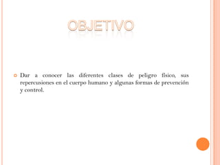 

Dar a conocer las diferentes clases de peligro físico, sus
repercusiones en el cuerpo humano y algunas formas de prevención
y control.

 
