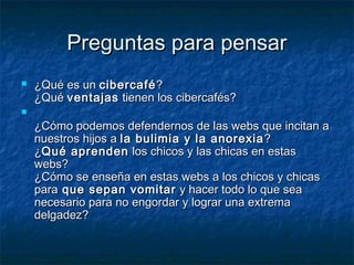 PPrreegguunnttaass ppaarraa ppeennssaarr 
 ¿QQuuéé eess uunn cciibbeerrccaafféé?? 
¿QQuuéé vveennttaajjaass ttiieenneenn llooss cciibbeerrccaaffééss?? 
 
¿CCóómmoo ppooddeemmooss ddeeffeennddeerrnnooss ddee llaass wweebbss qquuee iinncciittaann aa 
nnuueessttrrooss hhiijjooss aa llaa bbuulliimmiiaa yy llaa aannoorreexxiiaa?? 
¿QQuuéé aapprreennddeenn llooss cchhiiccooss yy llaass cchhiiccaass eenn eessttaass 
wweebbss?? 
¿CCóómmoo ssee eennsseeññaa eenn eessttaass wweebbss aa llooss cchhiiccooss yy cchhiiccaass 
ppaarraa qquuee sseeppaann vvoommiittaarr yy hhaacceerr ttooddoo lloo qquuee sseeaa 
nneecceessaarriioo ppaarraa nnoo eennggoorrddaarr yy llooggrraarr uunnaa eexxttrreemmaa 
ddeellggaaddeezz?? 
 