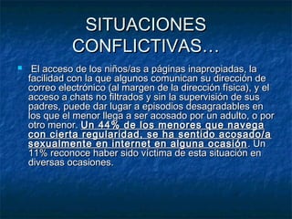 SSIITTUUAACCIIOONNEESS 
CCOONNFFLLIICCTTIIVVAASS…… 
 EEll aacccceessoo ddee llooss nniiññooss//aass aa ppáággiinnaass iinnaapprrooppiiaaddaass,, llaa 
ffaacciilliiddaadd ccoonn llaa qquuee aallgguunnooss ccoommuunniiccaann ssuu ddiirreecccciióónn ddee 
ccoorrrreeoo eelleeccttrróónniiccoo ((aall mmaarrggeenn ddee llaa ddiirreecccciióónn ffííssiiccaa)),, yy eell 
aacccceessoo aa cchhaattss nnoo ffiillttrraaddooss yy ssiinn llaa ssuuppeerrvviissiióónn ddee ssuuss 
ppaaddrreess,, ppuueeddee ddaarr lluuggaarr aa eeppiissooddiiooss ddeessaaggrraaddaabblleess eenn 
llooss qquuee eell mmeennoorr lllleeggaa aa sseerr aaccoossaaddoo ppoorr uunn aadduullttoo,, oo ppoorr 
oottrroo mmeennoorr.. UUnn 4444%% ddee llooss mmeennoorreess qquuee nnaavveeggaa 
ccoonn cciieerrttaa rreegguullaarriiddaadd,, ssee hhaa sseennttiiddoo aaccoossaaddoo//aa 
sseexxuuaallmmeennttee eenn iinntteerrnneett eenn aallgguunnaa ooccaassiióónn.. UUnn 
11%% rreeccoonnooccee hhaabbeerr ssiiddoo vvííccttiimmaa ddee eessttaa ssiittuuaacciióónn eenn 
ddiivveerrssaass ooccaassiioonneess.. 
 