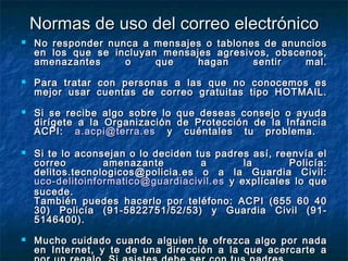 NNoorrmmaass ddee uussoo ddeell ccoorrrreeoo eelleeccttrróónniiccoo 
 NNoo rreessppoonnddeerr nnuunnccaa aa mmeennssaajjeess oo ttaabblloonneess ddee aannuunncciiooss 
eenn llooss qquuee ssee iinncclluuyyaann mmeennssaajjeess aaggrreessiivvooss,, oobbsscceennooss,, 
aammeennaazzaanntteess oo qquuee hhaaggaann sseennttiirr mmaall.. 
 PPaarraa ttrraattaarr ccoonn ppeerrssoonnaass aa llaass qquuee nnoo ccoonnoocceemmooss eess 
mmeejjoorr uussaarr ccuueennttaass ddee ccoorrrreeoo ggrraattuuiittaass ttiippoo HHOOTTMMAAIILL.. 
 SSii ssee rreecciibbee aallggoo ssoobbrree lloo qquuee ddeesseeaass ccoonnsseejjoo oo aayyuuddaa 
ddiirrííggeettee aa llaa OOrrggaanniizzaacciióónn ddee PPrrootteecccciióónn ddee llaa IInnffaanncciiaa 
AACCPPII:: aa..aaccppii@@tteerrrraa..eess yy ccuuéénnttaalleess ttuu pprroobblleemmaa.. 
 SSii ttee lloo aaccoonnsseejjaann oo lloo ddeecciiddeenn ttuuss ppaaddrreess aassíí,, rreeeennvvííaa eell 
ccoorrrreeoo aammeennaazzaannttee aa llaa PPoolliiccííaa:: 
ddeelliittooss..tteeccnnoollooggiiccooss@@ppoolliicciiaa..eess oo aa llaa GGuuaarrddiiaa CCiivviill:: 
uuccoo--ddeelliittooiinnffoorrmmaattiiccoo@@gguuaarrddiiaacciivviill..eess yy eexxppllííccaalleess lloo qquuee 
ssuucceeddee.. 
TTaammbbiiéénn ppuueeddeess hhaacceerrlloo ppoorr tteellééffoonnoo:: AACCPPII ((665555 6600 4400 
3300)) PPoolliiccííaa ((991--5588222277551//5522//5533)) yy GGuuaarrddiiaa CCiivviill ((991-- 
5514466440000)).. 
 MMuucchhoo ccuuiiddaaddoo ccuuaannddoo aallgguuiieenn ttee ooffrreezzccaa aallggoo ppoorr nnaaddaa 
eenn IInntteerrnneett,, yy ttee ddee uunnaa ddiirreecccciióónn aa llaa qquuee aacceerrccaarrttee aa 
ppoorr uunn rreeggaalloo.. SSii aassiisstteess ddeebbee sseerr ccoonn ttuuss ppaaddrreess.. 
 