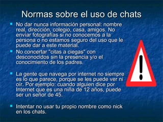 Normas ssoobbrree eell uussoo ddee cchhaattss 
 NNoo ddaarr nnuunnccaa iinnffoorrmmaacciióónn ppeerrssoonnaall:: nnoommbbrree 
rreeaall,, ddiirreecccciióónn,, ccoolleeggiioo,, ccaassaa,, aammiiggooss.. NNoo 
eennvvííaarr ffoottooggrraaffííaass ssii nnoo ccoonnoocceemmooss aa llaa 
ppeerrssoonnaa oo nnoo eessttaammooss sseegguurroo ddeell uussoo qquuee llee 
ppuueeddee ddaarr aa eessttee mmaatteerriiaall.. 
 NNoo ccoonncceerrttaarr ""cciittaass aa cciieeggaass"" ccoonn 
ddeessccoonnoocciiddooss ssiinn llaa pprreesseenncciiaa yy//oo eell 
ccoonnoocciimmiieennttoo ddee llooss ppaaddrreess.. 
 LLaa ggeennttee qquuee nnaavveeggaa ppoorr iinntteerrnneett nnoo ssiieemmpprree 
eess lloo qquuee ppaarreeccee,, ppoorrqquuee ssee lleess ppuueeddee vveerr nnii 
ooíírr.. PPoorr eejjeemmpplloo:: ccuuaannddoo aallgguuiieenn ddiiccee ppoorr 
IInntteerrnneett qquuee eess uunnaa nniiññaa ddee 122 aaññooss,, ppuueeddee 
sseerr uunn sseeññoorr ddee 4455.. 
 IInntteennttaarr nnoo uussaarr ttuu pprrooppiioo nnoommbbrree ccoommoo nniicckk 
eenn llooss cchhaattss.. 
 