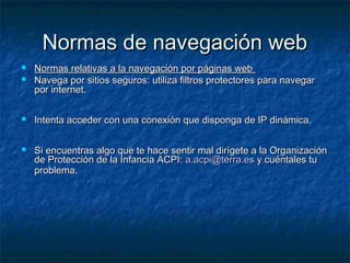 NNoorrmmaass ddee nnaavveeggaacciióónn wweebb 
 NNoorrmmaass rreellaattiivvaass aa llaa nnaavveeggaacciióónn ppoorr ppáággiinnaass wweebb 
 NNaavveeggaa ppoorr ssiittiiooss sseegguurrooss:: uuttiilliizzaa ffiillttrrooss pprrootteeccttoorreess ppaarraa nnaavveeggaarr 
ppoorr iinntteerrnneett.. 
 IInntteennttaa aacccceeddeerr ccoonn uunnaa ccoonneexxiióónn qquuee ddiissppoonnggaa ddee IIPP ddiinnáámmiiccaa.. 
 SSii eennccuueennttrraass aallggoo qquuee ttee hhaaccee sseennttiirr mmaall ddiirrííggeettee aa llaa OOrrggaanniizzaacciióónn 
ddee PPrrootteecccciióónn ddee llaa IInnffaanncciiaa AACCPPII:: aa..aaccppii@@tteerrrraa..eess yy ccuuéénnttaalleess ttuu 
pprroobblleemmaa.. 
 