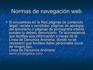 NNoorrmmaass ddee nnaavveeggaacciióónn wweebb 
 SSii eennccuueennttrraass eenn llaa RReedd ppáággiinnaass ddee ccoonntteenniiddoo 
iilleeggaall:: rraacciissttaa oo xxeennóóffoobboo,, ppáággiinnaass ddee aappoollooggííaa 
ddeell tteerrrroorriissmmoo oo ppáággiinnaass ddee ppoorrnnooggrraaffííaa iinnffaannttiill,, 
ppuueeddeess ((yy ddeebbeess)) ddeennuunncciiaarrlloo.. TTee aaccoonnsseejjaammooss 
qquuee ffaacciilliitteess eessaa iinnffoorrmmaacciióónn aa ttrraavvééss ddee llaa 
LLíínneeaa ddee DDeennuunncciiaa AAnnóónniimmaa,, ddoonnddee nnoo eess 
nneecceessaarriioo qquuee ffaacciilliitteess ddaattooss ppeerrssoonnaalleess ttuuyyooss 
ddee nniinnggúúnn ttiippoo.. 
LLíínneeaa ddee DDeennuunncciiaa AAnnóónniimmaa:: 
wwwwww..pprrootteeggeelleess..ccoomm 
 