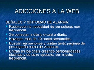 AADDIICCCCIIOONNEESS AA LLAA WWEEBB 
SSEEÑÑAALLEESS YY SSÍÍNNTTOOMMAASS DDEE AALLAARRMMAA:: 
 RReeccoonnoocceenn llaa nneecceessiiddaadd ddee ccoonneeccttaarrssee ccoonn 
ffrreeccuueenncciiaa.. 
 SSee ccoonneeccttaann aa ddiiaarriioo oo ccaassii aa ddiiaarriioo.. 
 NNaavveeggaann mmááss ddee 1100 hhoorraass sseemmaannaalleess.. 
 BBuussccaann sseennssaacciioonneess yy vviissiittaann ttaannttoo ppáággiinnaass ddee 
ppoorrnnooggrraaffííaa ccoommoo ddee vviioolleenncciiaa.. 
 EEnnttrraann eenn llooss cchhaattss ccrreeaannddoo ppeerrssoonnaalliiddaaddeess 
ddiissttiinnttaass yy ddee sseexxoo ooppuueessttoo,, ccoonn mmuucchhaa 
ffrreeccuueenncciiaa.. 
 