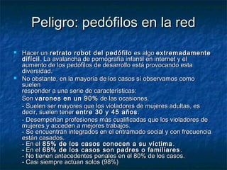 PPeelliiggrroo:: ppeeddóóffiillooss eenn llaa rreedd 
 HHaacceerr uunn rreettrraattoo rroobboott ddeell ppeeddóóffiilloo eess aallggoo eexxttrreemmaaddaammeennttee 
ddiiffíícciill.. LLaa aavvaallaanncchhaa ddee ppoorrnnooggrraaffííaa iinnffaannttiill eenn iinntteerrnneett yy eell 
aauummeennttoo ddee llooss ppeeddóóffiillooss ddee ddeessaarrrroolllloo eessttáá pprroovvooccaannddoo eessttaa 
ddiivveerrssiiddaadd.. 
 NNoo oobbssttaannttee,, eenn llaa mmaayyoorrííaa ddee llooss ccaassooss ssíí oobbsseerrvvaammooss ccoommoo 
ssuueelleenn 
rreessppoonnddeerr aa uunnaa sseerriiee ddee ccaarraacctteerrííssttiiccaass:: 
- SSoonn vvaarroonneess eenn uunn 9900%% ddee llaass ooccaassiioonneess.. 
- -- SSuueelleenn sseerr mmaayyoorreess qquuee llooss vviioollaaddoorreess ddee mmuujjeerreess aadduullttaass,, eess 
ddeecciirr,, ssuueelleenn tteenneerr eennttrree 3300 yy 4455 aaññooss.. 
- -- DDeesseemmppeeññaann pprrooffeessiioonneess mmááss ccuuaalliiffiiccaaddaass qquuee llooss vviioollaaddoorreess ddee 
mmuujjeerreess yy aacccceeddeenn aa mmeejjoorreess ttrraabbaajjooss.. 
-- SSee eennccuueennttrraann iinntteeggrraaddooss eenn eell eennttrraammaaddoo ssoocciiaall yy ccoonn ffrreeccuueenncciiaa 
eessttáánn ccaassaaddooss.. 
-- EEnn eell 8855%% ddee llooss ccaassooss ccoonnoocceenn aa ssuu vvííccttiimmaa.. 
-- EEnn eell 6688%% ddee llooss ccaassooss ssoonn ppaaddrreess oo ffaammiilliiaarreess.. 
-- NNoo ttiieenneenn aanntteecceeddeenntteess ppeennaalleess eenn eell 8800%% ddee llooss ccaassooss.. 
-- CCaassii ssiieemmpprree aaccttúúaann ssoollooss ((9988%%)) 
 