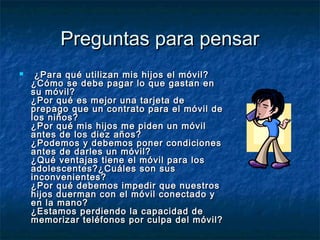 PPrreegguunnttaass ppaarraa ppeennssaarr 
 ¿PPaarraa qquuéé uuttiilliizzaann mmiiss hhiijjooss eell mmóóvviill?? 
¿CCóómmoo ssee ddeebbee ppaaggaarr lloo qquuee ggaassttaann eenn 
ssuu mmóóvviill?? 
¿PPoorr qquuéé eess mmeejjoorr uunnaa ttaarrjjeettaa ddee 
pprreeppaaggoo qquuee uunn ccoonnttrraattoo ppaarraa eell mmóóvviill ddee 
llooss nniiññooss?? 
¿PPoorr qquuéé mmiiss hhiijjooss mmee ppiiddeenn uunn mmóóvviill 
aanntteess ddee llooss ddiieezz aaññooss?? 
¿PPooddeemmooss yy ddeebbeemmooss ppoonneerr ccoonnddiicciioonneess 
aanntteess ddee ddaarrlleess uunn mmóóvviill?? 
¿QQuuéé vveennttaajjaass ttiieennee eell mmóóvviill ppaarraa llooss 
aaddoolleesscceenntteess??¿CCuuáálleess ssoonn ssuuss 
iinnccoonnvveenniieenntteess?? 
¿PPoorr qquuéé ddeebbeemmooss iimmppeeddiirr qquuee nnuueessttrrooss 
hhiijjooss dduueerrmmaann ccoonn eell mmóóvviill ccoonneeccttaaddoo yy 
eenn llaa mmaannoo?? 
¿EEssttaammooss ppeerrddiieennddoo llaa ccaappaacciiddaadd ddee 
mmeemmoorriizzaarr tteellééffoonnooss ppoorr ccuullppaa ddeell mmóóvviill?? 
 