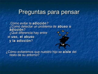 PPrreegguunnttaass ppaarraa ppeennssaarr 
 ¿CCóómmoo eevviittaarr llaa aaddiicccciióónn?? 
¿CCoommoo ddeetteeccttaarr uunn pprroobblleemmaa ddee aabbuussoo oo 
aaddiicccciióónn?? 
¿QQuuéé ddiiffeerreenncciiaa hhaayy eennttrree 
eell uussoo,, eell aabbuussoo 
yy llaa aaddiicccciióónn?? 
¿CCóómmoo eevviittaarreemmooss qquuee nnuueessttrroo hhiijjoo ssee aaííssllee ddeell 
rreessttoo ddee ssuu eennttoorrnnoo?? 
 