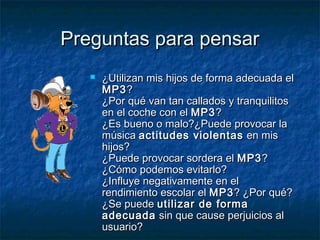 PPrreegguunnttaass ppaarraa ppeennssaarr 
 ¿UUttiilliizzaann mmiiss hhiijjooss ddee ffoorrmmaa aaddeeccuuaaddaa eell 
MMPP33?? 
¿PPoorr qquuéé vvaann ttaann ccaallllaaddooss yy ttrraannqquuiilliittooss 
eenn eell ccoocchhee ccoonn eell MMPP33?? 
¿EEss bbuueennoo oo mmaalloo??¿PPuueeddee pprroovvooccaarr llaa 
mmúússiiccaa aaccttiittuuddeess vviioolleennttaass eenn mmiiss 
hhiijjooss?? 
¿PPuueeddee pprroovvooccaarr ssoorrddeerraa eell MMPP33?? 
¿CCóómmoo ppooddeemmooss eevviittaarrlloo?? 
¿IInnfflluuyyee nneeggaattiivvaammeennttee eenn eell 
rreennddiimmiieennttoo eessccoollaarr eell MMPP33?? ¿PPoorr qquuéé?? 
¿SSee ppuueeddee uuttiilliizzaarr ddee ffoorrmmaa 
aaddeeccuuaaddaa ssiinn qquuee ccaauussee ppeerrjjuuiicciiooss aall 
uussuuaarriioo?? 
 