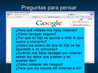 Preguntas ppaarraa ppeennssaarr 
 ¿PPaarraa qquuéé uuttiilliizzaann mmiiss hhiijjooss IInntteerrnneett?? 
¿CCóómmoo nnaavveeggaarr sseegguurroo?? 
¿PPoorr qquuéé mmii hhiijjoo ssee aappuunnttaa aa ttooddoo lloo qquuee 
ssuueennee aa ccoonnccuurrssoo?? 
¿CCóómmoo mmee eenntteerroo ddee qquuee mmii hhiijjoo ssee hhaa 
aappuunnttaaddoo aa uunn ccoonnccuurrssoo?? 
¿CCuuáánnddoo mmiiss hhiijjooss nnaavveeggaann ppoorr IInntteerrnneett 
ssaabbeenn llooss ddaattooss qquuee ppuueeddeenn yy nnoo 
ppuueeddeenn ddaarr?? 
¿CCóómmoo ccoommpprraarr ssiinn rriieessggooss?? 
¿PPaarraa qquuee mmee rreessuullttaa úúttiill IInntteerrnneett aa mmíí?? 
 