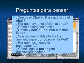 PPrreegguunnttaass ppaarraa ppeennssaarr 
 ¿Qué es el Chat? ¿Para qué sirve el 
chat? 
¿Por qué hay tanta afición al chat? 
¿Cómo desengancharse? 
¿Dónde y con quién van nuestros 
hijos? 
¿Son recomendables todos los 
amiguitos que conocen en la Red? 
¿Por qué nos inunda la 
pornografía? 
¿Cómo llega la pornografía a 
nuestro ordenador? 
¿Funciona los filtros para Internet? 
 