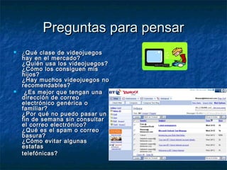 PPrreegguunnttaass ppaarraa ppeennssaarr 
 ¿QQuuéé ccllaassee ddee vviiddeeoojjuueeggooss 
hhaayy eenn eell mmeerrccaaddoo?? 
¿QQuuiiéénn uussaa llooss vviiddeeoojjuueeggooss?? 
¿CCóómmoo llooss ccoonnssiigguueenn mmiiss 
hhiijjooss?? 
¿HHaayy mmuucchhooss vviiddeeoojjuueeggooss nnoo 
rreeccoommeennddaabblleess?? 
 ¿EEss mmeejjoorr qquuee tteennggaann uunnaa 
ddiirreecccciióónn ddee ccoorrrreeoo 
eelleeccttrróónniiccoo ggeennéérriiccaa oo 
ffaammiilliiaarr?? 
¿PPoorr qquuéé nnoo ppuueeddoo ppaassaarr uunn 
ffiinn ddee sseemmaannaa ssiinn ccoonnssuullttaarr 
eell ccoorrrreeoo eelleeccttrróónniiccoo?? 
¿QQuuéé eess eell ssppaamm oo ccoorrrreeoo 
bbaassuurraa?? 
¿CCóómmoo eevviittaarr aallgguunnaass 
eessttaaffaass 
tteelleeffóónniiccaass?? 
 
