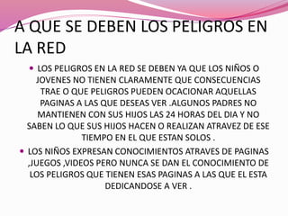 A QUE SE DEBEN LOS PELIGROS EN
LA RED
 LOS PELIGROS EN LA RED SE DEBEN YA QUE LOS NIÑOS O
JOVENES NO TIENEN CLARAMENTE QUE CONSECUENCIAS
TRAE O QUE PELIGROS PUEDEN OCACIONAR AQUELLAS
PAGINAS A LAS QUE DESEAS VER .ALGUNOS PADRES NO
MANTIENEN CON SUS HIJOS LAS 24 HORAS DEL DIA Y NO
SABEN LO QUE SUS HIJOS HACEN O REALIZAN ATRAVEZ DE ESE
TIEMPO EN EL QUE ESTAN SOLOS .
 LOS NIÑOS EXPRESAN CONOCIMIENTOS ATRAVES DE PAGINAS
,JUEGOS ,VIDEOS PERO NUNCA SE DAN EL CONOCIMIENTO DE
LOS PELIGROS QUE TIENEN ESAS PAGINAS A LAS QUE EL ESTA
DEDICANDOSE A VER .
 