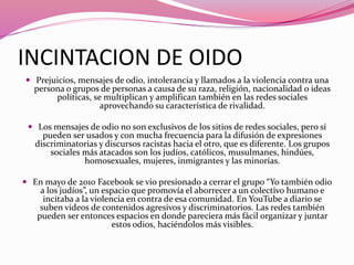 INCINTACION DE OIDO
 Prejuicios, mensajes de odio, intolerancia y llamados a la violencia contra una
persona o grupos de personas a causa de su raza, religión, nacionalidad o ideas
políticas, se multiplican y amplifican también en las redes sociales
aprovechando su característica de rivalidad.
 Los mensajes de odio no son exclusivos de los sitios de redes sociales, pero sí
pueden ser usados y con mucha frecuencia para la difusión de expresiones
discriminatorias y discursos racistas hacia el otro, que es diferente. Los grupos
sociales más atacados son los judíos, católicos, musulmanes, hindúes,
homosexuales, mujeres, inmigrantes y las minorías.
 En mayo de 2010 Facebook se vio presionado a cerrar el grupo “Yo también odio
a los judíos”, un espacio que promovía el aborrecer a un colectivo humano e
incitaba a la violencia en contra de esa comunidad. En YouTube a diario se
suben videos de contenidos agresivos y discriminatorios. Las redes también
pueden ser entonces espacios en donde pareciera más fácil organizar y juntar
estos odios, haciéndolos más visibles.
 