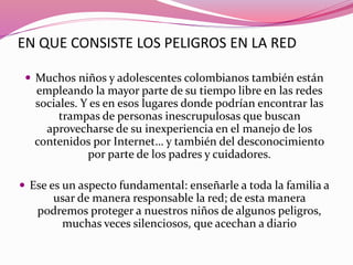EN QUE CONSISTE LOS PELIGROS EN LA RED
 Muchos niños y adolescentes colombianos también están
empleando la mayor parte de su tiempo libre en las redes
sociales. Y es en esos lugares donde podrían encontrar las
trampas de personas inescrupulosas que buscan
aprovecharse de su inexperiencia en el manejo de los
contenidos por Internet… y también del desconocimiento
por parte de los padres y cuidadores.
 Ese es un aspecto fundamental: enseñarle a toda la familia a
usar de manera responsable la red; de esta manera
podremos proteger a nuestros niños de algunos peligros,
muchas veces silenciosos, que acechan a diario
 