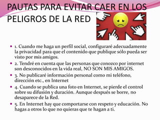 PAUTAS PARA EVITAR CAER EN LOS
PELIGROS DE LA RED
 1. Cuando me haga un perfil social, configuraré adecuadamente
la privacidad para que el contenido que publique sólo pueda ser
visto por mis amigos.
 2. Tendré en cuenta que las personas que conozco por internet
son desconocidos en la vida real, NO SON MIS AMIGOS.
 3. No publicaré información personal como mi teléfono,
dirección etc., en Internet
 4. Cuando se publica una foto en Internet, se pierde el control
sobre su difusión y duración. Aunque después se borre, no
desaparece de la Red.
 5. En Internet hay que comportarse con respeto y educación. No
hagas a otros lo que no quieras que te hagan a ti.
 