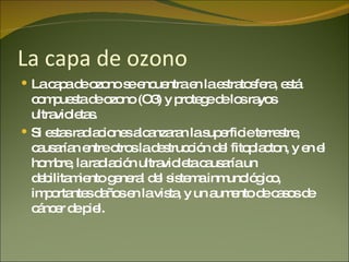 La capa de ozono La capa de ozono se encuentra en la estratosfera, está compuesta de ozono (O3) y protege de los rayos ultravioletas. Si estas radiaciones alcanzaran la superficie terrestre, causarían entre otros la destrucción del fitoplacton, y en el hombre, la radiación ultravioleta causaría un debilitamiento general del sistema inmunológico, importantes daños en la vista, y un aumento de casos de cáncer de piel. 