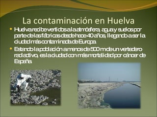La contaminación en Huelva Huelva recibe vertidos a la atmósfera, agua y suelos por parte de las fábricas desde hace 40 años, llegando a ser la ciudad más contaminada de Europa. Estando la población a menos de 500 m de un vertedero radiactivo, es la ciudad con más mortalidad por cáncer de España. 