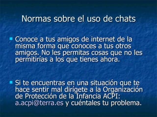 Normas sobre el uso de chats Conoce a tus amigos de internet de la misma forma que conoces a tus otros amigos. No les permitas cosas que no les permitirías a los que tienes ahora. Si te encuentras en una situación que te hace sentir mal dirígete a la Organización de Protección de la Infancia ACPI:  [email_address]  y cuéntales tu problema.  