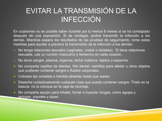 EVITAR LA TRANSMISIÓN DE LA
INFECCIÓN
En ocasiones no es posible saber durante por lo menos 6 meses si se ha contagiado
después de una exposición. Si se contagia, podría transmitir la infección a los
demás. Mientras espera los resultados de las pruebas de seguimiento, tome estas
medidas para ayudar a prevenir la transmisión de la infección a los demás:
 No tenga relaciones sexuales (vaginales, orales o rectales). Si tiene relaciones
sexuales, use un condón masculino o femenino en cada ocasión.
 No done sangre, plasma, órganos, leche materna, tejidos o esperma.
 No comparta cepillos de dientes, hilo dental, rastrillos para afeitar u otros objetos
que pudieran contener sangre o fluidos corporales.
 Cúbrase las cortadas o heridas abiertas hasta que sanen.
 Deseche cuidadosamente cualquier cosa que pueda contener sangre. Tírelo en la
basura no lo coloque en la caja de reciclaje.
 No comparta equipo para inhalar, fumar o inyectar drogas, como agujas y
jeringas, popotes y pipas.
 