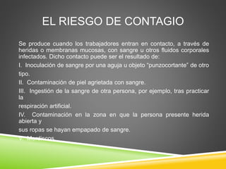 EL RIESGO DE CONTAGIO
Se produce cuando los trabajadores entran en contacto, a través de
heridas o membranas mucosas, con sangre u otros fluidos corporales
infectados. Dicho contacto puede ser el resultado de:
I. Inoculación de sangre por una aguja u objeto “punzocortante” de otro
tipo.
II. Contaminación de piel agrietada con sangre.
III. Ingestión de la sangre de otra persona, por ejemplo, tras practicar
la
respiración artificial.
IV. Contaminación en la zona en que la persona presente herida
abierta y
sus ropas se hayan empapado de sangre.
V. Mordiscos.
 