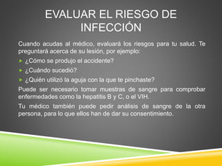 EVALUAR EL RIESGO DE
INFECCIÓN
Cuando acudas al médico, evaluará los riesgos para tu salud. Te
preguntará acerca de su lesión, por ejemplo:
 ¿Cómo se produjo el accidente?
 ¿Cuándo sucedió?
 ¿Quién utilizó la aguja con la que te pinchaste?
Puede ser necesario tomar muestras de sangre para comprobar
enfermedades como la hepatitis B y C, o el VIH.
Tu médico también puede pedir análisis de sangre de la otra
persona, para lo que ellos han de dar su consentimiento.
 