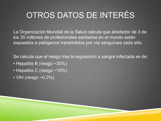 OTROS DATOS DE INTERÉS
La Organización Mundial de la Salud calcula que alrededor de 3 de
los 35 millones de profesionales sanitarios en el mundo están
expuestos a patógenos transmitidos por vía sanguínea cada año.
Se calcula que el riesgo tras la exposición a sangre infectada es de:
• Hepatitis B (riesgo ~30%)
• Hepatitis C (riesgo ~10%)
• VIH (riesgo ~0,3%)
 