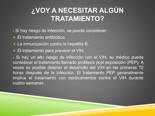 ¿VOY A NECESITAR ALGÚN
TRATAMIENTO?
- Si hay riesgo de infección, se puede considerar:
 El tratamiento antibiótico.
 La inmunización contra la hepatitis B.
 El tratamiento para prevenir el VIH.
- Si hay un alto riesgo de infección con el VIH, su médico puede
considerar el tratamiento llamado profilaxis post exposición (PEP). A
veces es posible detener el desarrollo del VIH en las primeras 72
horas después de la infección. El tratamiento PEP generalmente
implica el tratamiento con medicamentos contra el VIH durante
cuatro semanas.
 