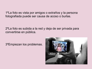 1ºLa foto es vista por amigos o extraños y la persona
fotografiada puede ser causa de acoso o burlas.



2ºLa foto es subida a la red y deja de ser privada para
convertirse en pública.



3ºEmpiezan los problemas.
 
