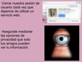 ·Cerrar nuestra sesión de
usuario cada vez que
dejamos de utilizar un
servicio web.



·Asegúrate mediante
las opciones de
privacidad que solo
tus amigos pueden
ver tu información.
 