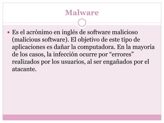 Malware
 Es el acrónimo en inglés de software malicioso
(malicious software). El objetivo de este tipo de
aplicaciones es dañar la computadora. En la mayoría
de los casos, la infección ocurre por “errores”
realizados por los usuarios, al ser engañados por el
atacante.
 