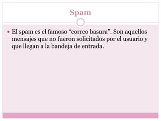 Spam
 El spam es el famoso “correo basura”. Son aquellos
mensajes que no fueron solicitados por el usuario y
que llegan a la bandeja de entrada.
 