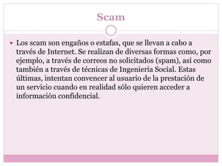 Scam
 Los scam son engaños o estafas, que se llevan a cabo a
través de Internet. Se realizan de diversas formas como, por
ejemplo, a través de correos no solicitados (spam), así como
también a través de técnicas de Ingeniería Social. Estas
últimas, intentan convencer al usuario de la prestación de
un servicio cuando en realidad sólo quieren acceder a
información confidencial.
 