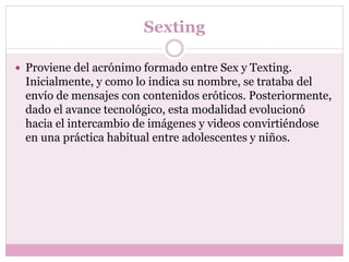 Sexting
 Proviene del acrónimo formado entre Sex y Texting.
Inicialmente, y como lo indica su nombre, se trataba del
envío de mensajes con contenidos eróticos. Posteriormente,
dado el avance tecnológico, esta modalidad evolucionó
hacia el intercambio de imágenes y videos convirtiéndose
en una práctica habitual entre adolescentes y niños.
 